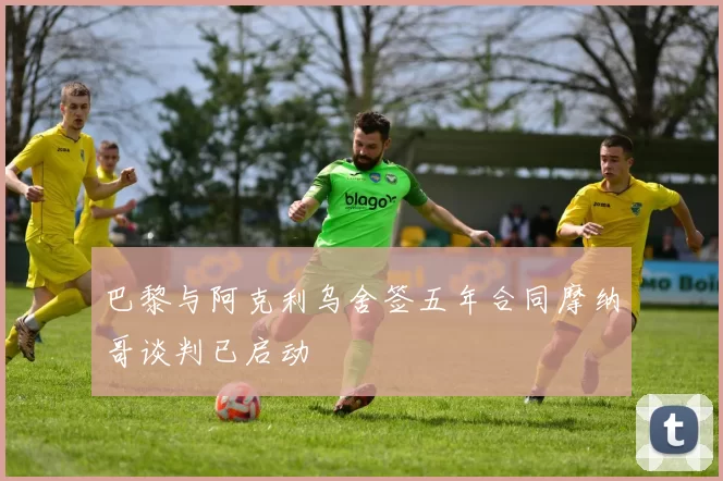 巴黎与阿克利乌舍签五年合同摩纳哥谈判已启动