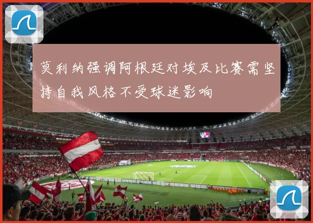 莫利纳强调阿根廷对埃及比赛需坚持自我风格不受球迷影响