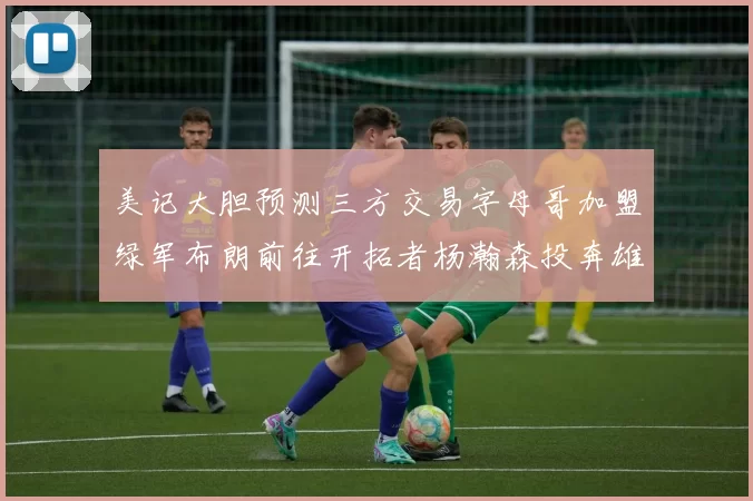 美记大胆预测三方交易字母哥加盟绿军布朗前往开拓者杨瀚森投奔雄鹿