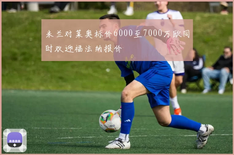 米兰对莱奥标价6000至7000万欧同时欢迎福法纳报价