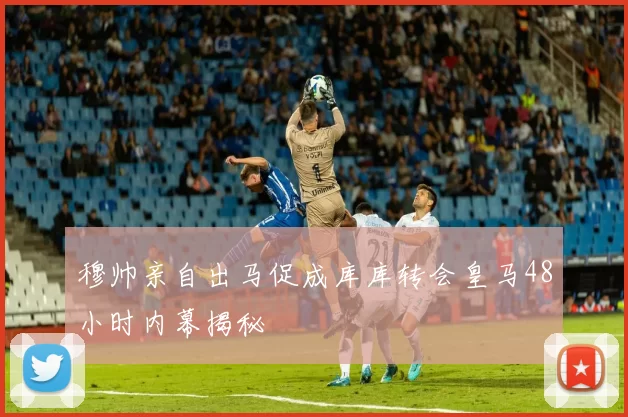 穆帅亲自出马促成库库转会皇马48小时内幕揭秘
