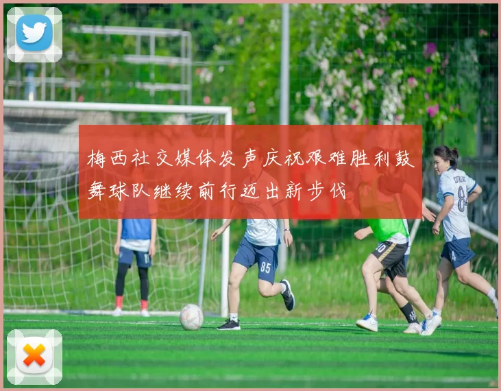 梅西社交媒体发声庆祝艰难胜利鼓舞球队继续前行迈出新步伐